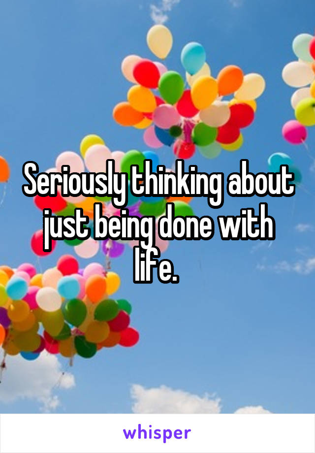 Seriously thinking about just being done with life. 