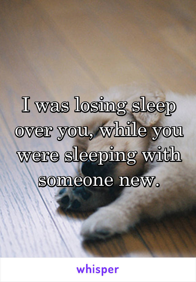 I was losing sleep over you, while you were sleeping with someone new.