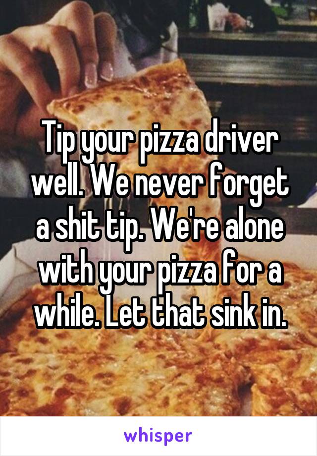 Tip your pizza driver well. We never forget a shit tip. We're alone with your pizza for a while. Let that sink in.