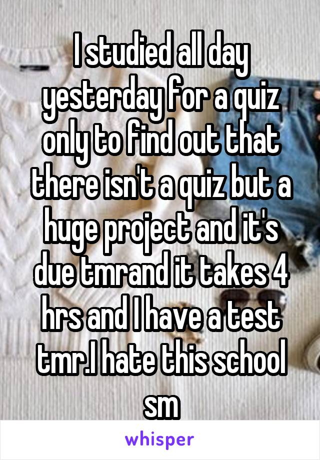 I studied all day yesterday for a quiz only to find out that there isn't a quiz but a huge project and it's due tmrand it takes 4 hrs and I have a test tmr.I hate this school sm