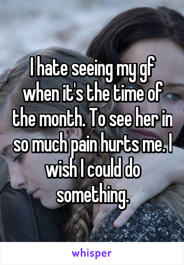 I hate seeing my gf when it's the time of the month. To see her in so much pain hurts me. I wish I could do something.