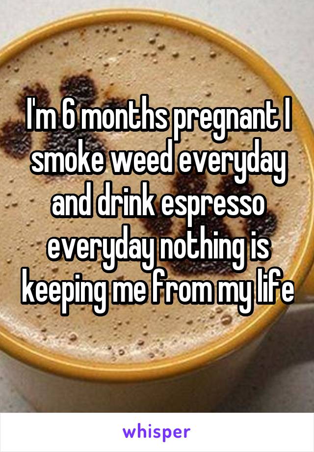 I'm 6 months pregnant I smoke weed everyday and drink espresso everyday nothing is keeping me from my life 