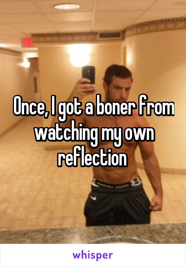 Once, I got a boner from watching my own reflection 