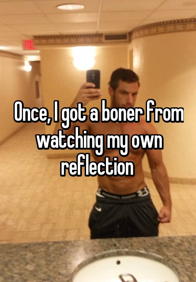 Once, I got a boner from watching my own reflection