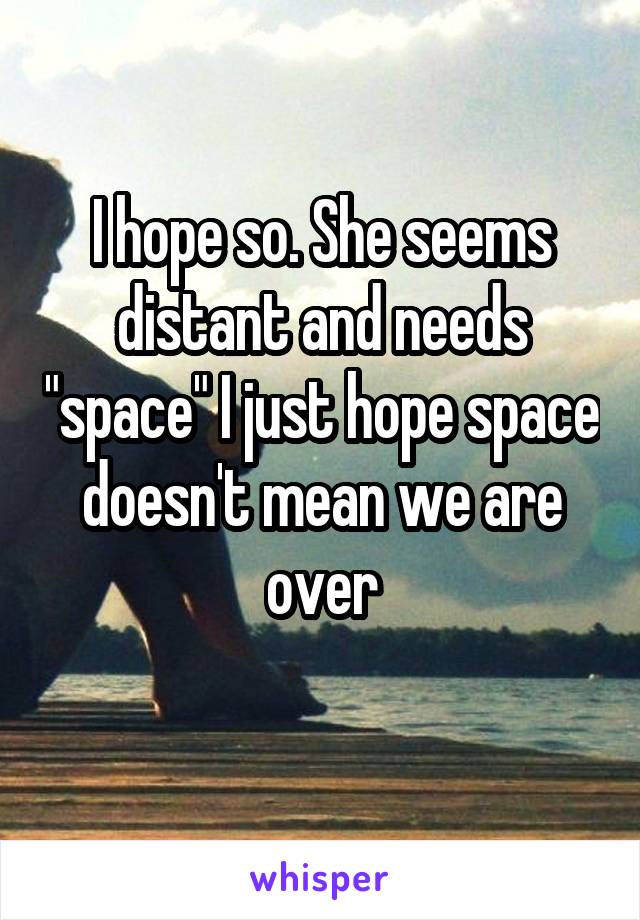 I hope so. She seems distant and needs "space" I just hope space doesn't mean we are over
