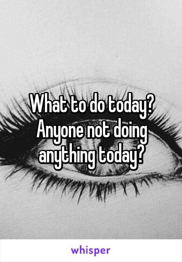 What to do today? Anyone not doing anything today?