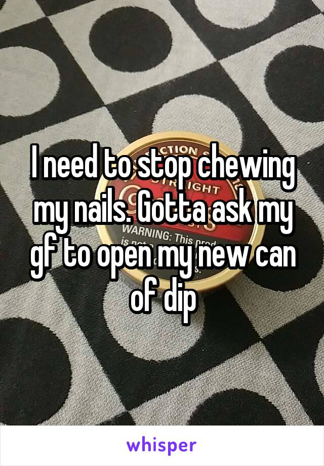 I need to stop chewing my nails. Gotta ask my gf to open my new can of dip