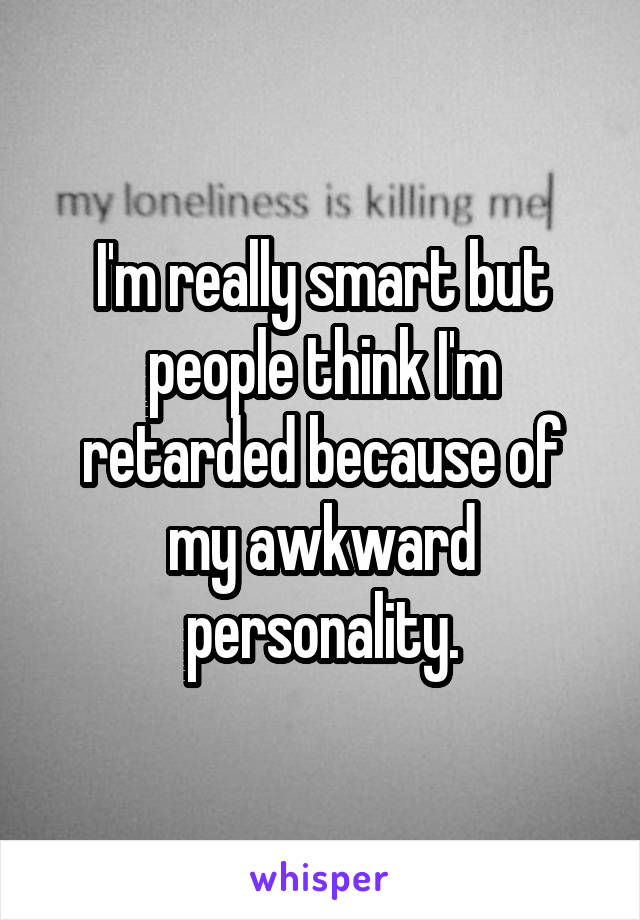 I'm really smart but people think I'm retarded because of my awkward personality.