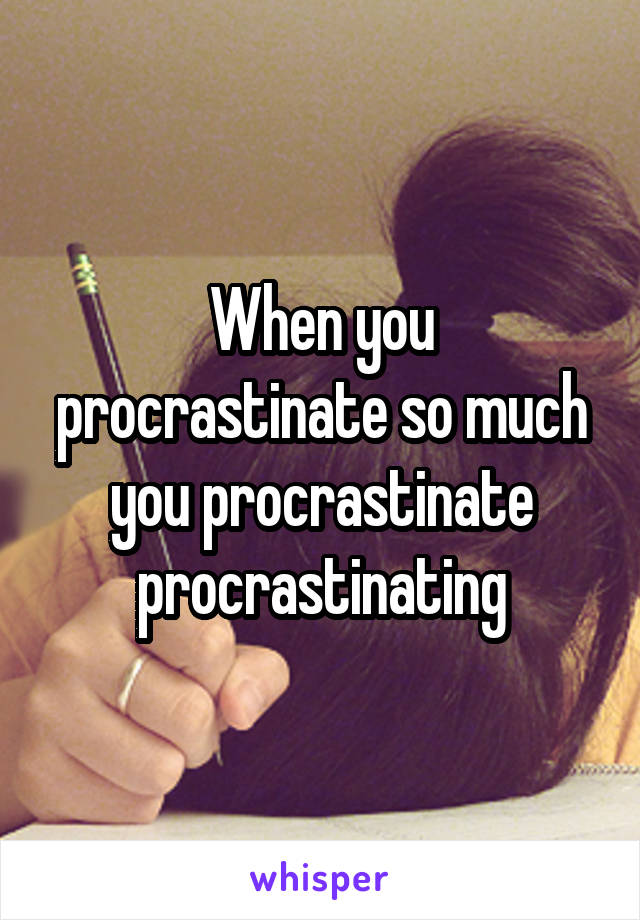 When you procrastinate so much you procrastinate procrastinating