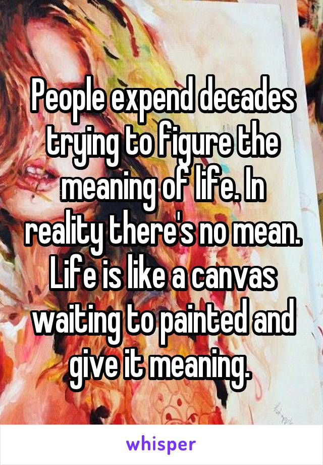 People expend decades trying to figure the meaning of life. In reality there's no mean. Life is like a canvas waiting to painted and give it meaning. 