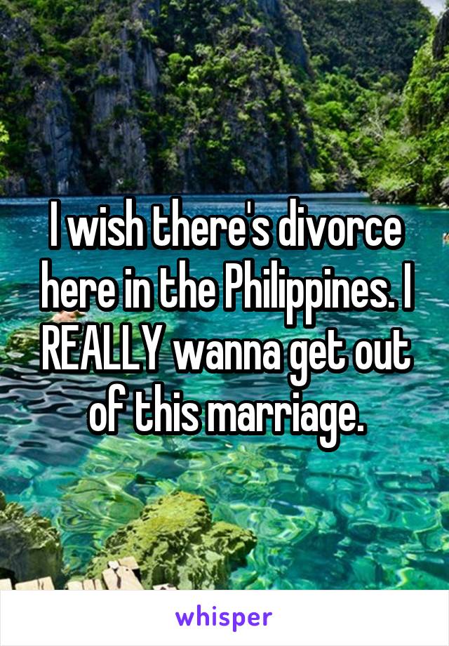 I wish there's divorce here in the Philippines. I REALLY wanna get out of this marriage.