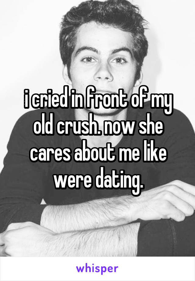 i cried in front of my old crush. now she cares about me like were dating.