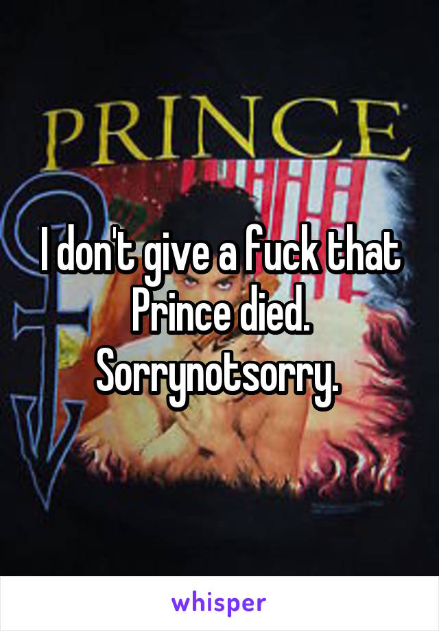 I don't give a fuck that Prince died. Sorrynotsorry. 