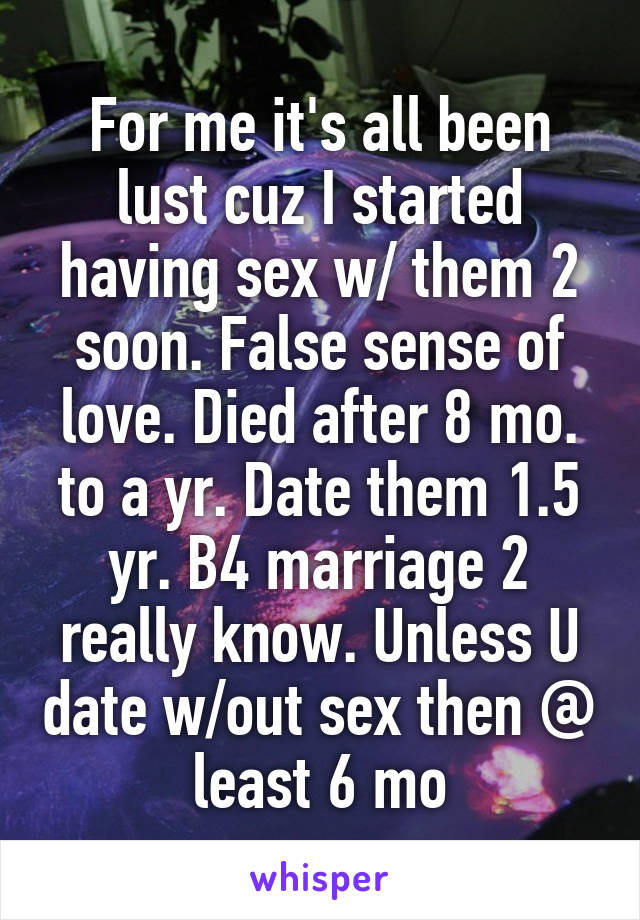 For me it's all been lust cuz I started having sex w/ them 2 soon. False sense of love. Died after 8 mo. to a yr. Date them 1.5 yr. B4 marriage 2 really know. Unless U date w/out sex then @ least 6 mo