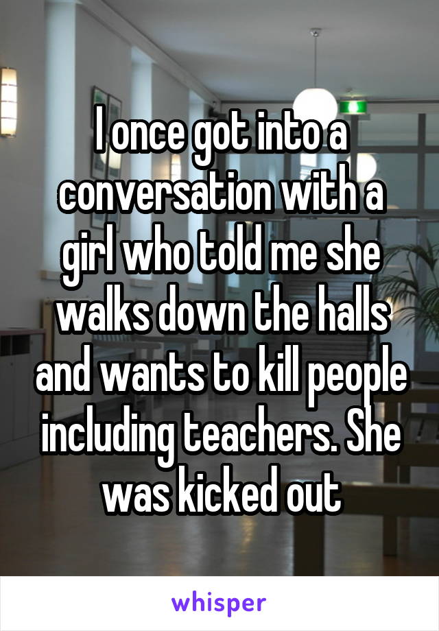 I once got into a conversation with a girl who told me she walks down the halls and wants to kill people including teachers. She was kicked out