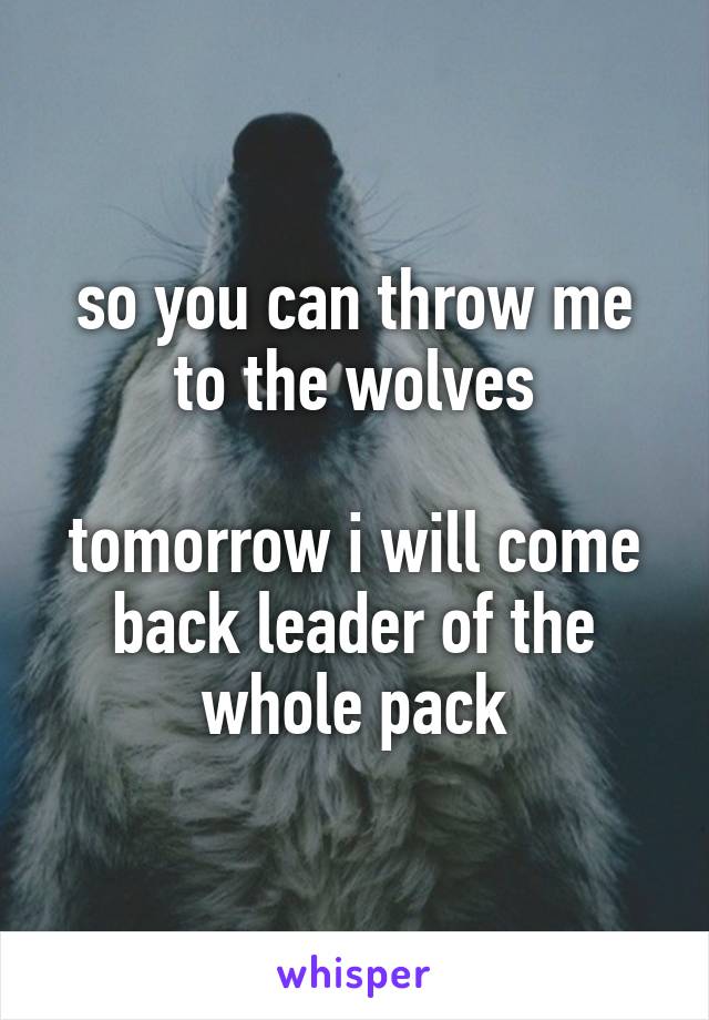 so you can throw me to the wolves

tomorrow i will come back leader of the whole pack