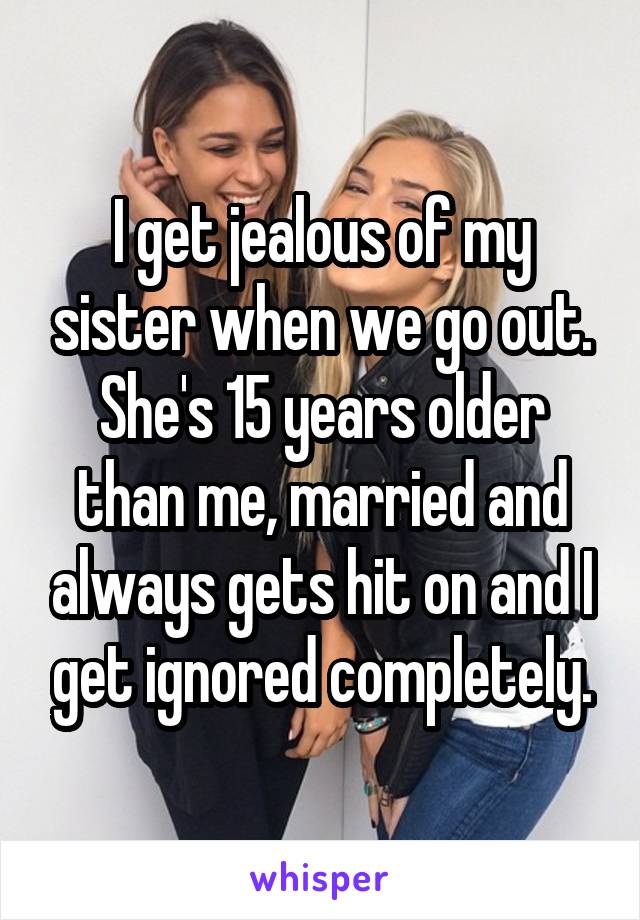 I get jealous of my sister when we go out. She's 15 years older than me, married and always gets hit on and I get ignored completely.