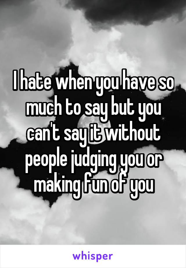 I hate when you have so much to say but you can't say it without people judging you or making fun of you