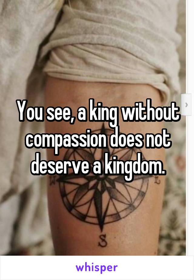 You see, a king without compassion does not deserve a kingdom.