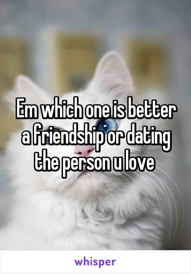 Em which one is better a friendship or dating the person u love 