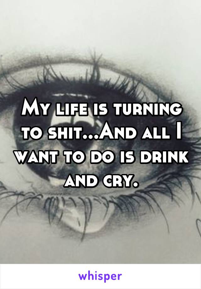 My life is turning to shit...And all I want to do is drink and cry.