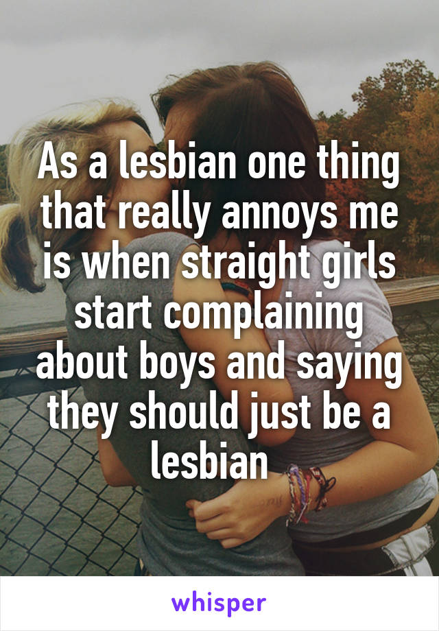 As a lesbian one thing that really annoys me is when straight girls start complaining about boys and saying they should just be a lesbian  