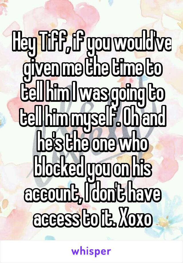 Hey Tiff, if you would've given me the time to tell him I was going to tell him myself. Oh and he's the one who blocked you on his account, I don't have access to it. Xoxo