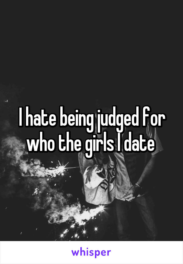 I hate being judged for who the girls I date 