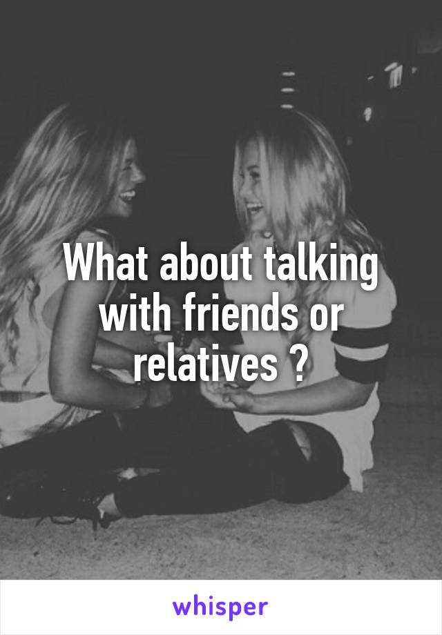 What about talking with friends or relatives ?