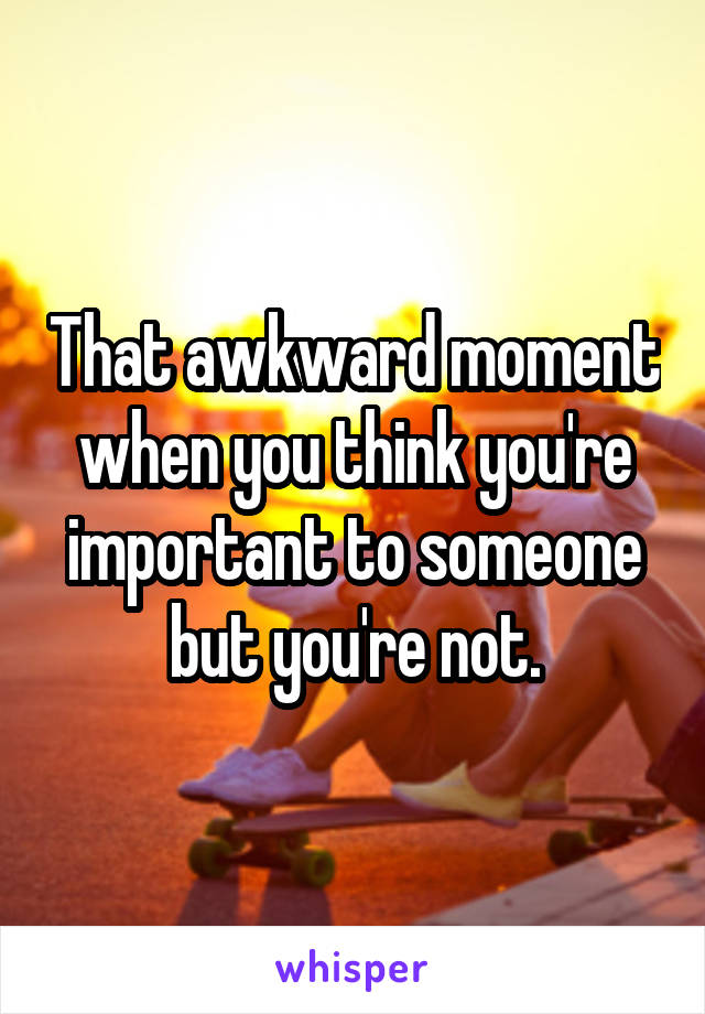 That awkward moment when you think you're important to someone but you're not.