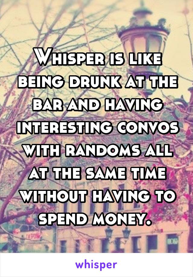 Whisper is like being drunk at the bar and having interesting convos with randoms all at the same time without having to spend money. 