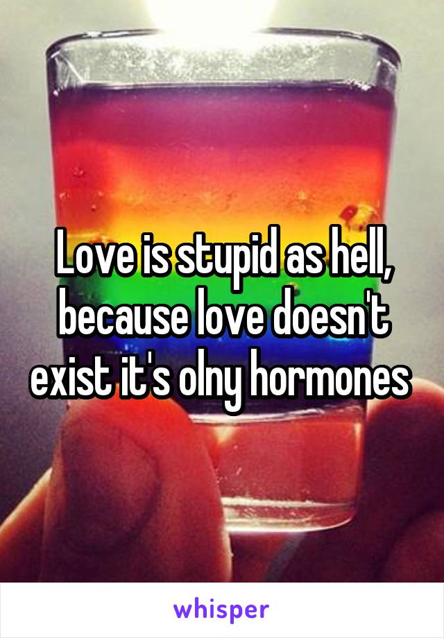 Love is stupid as hell, because love doesn't exist it's olny hormones 