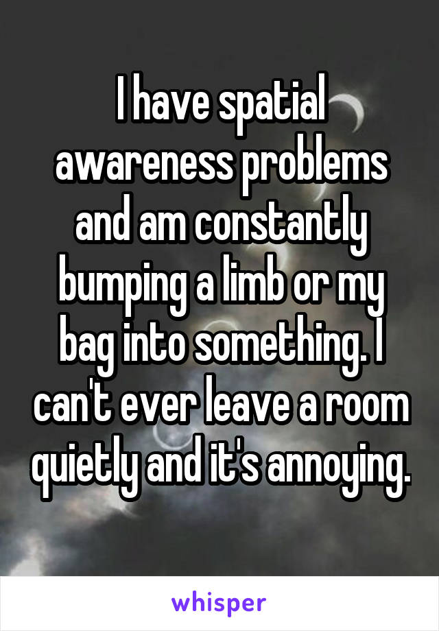 I have spatial awareness problems and am constantly bumping a limb or my bag into something. I can't ever leave a room quietly and it's annoying. 