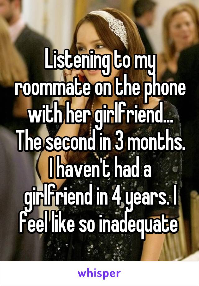 Listening to my roommate on the phone with her girlfriend... The second in 3 months. I haven't had a girlfriend in 4 years. I feel like so inadequate 