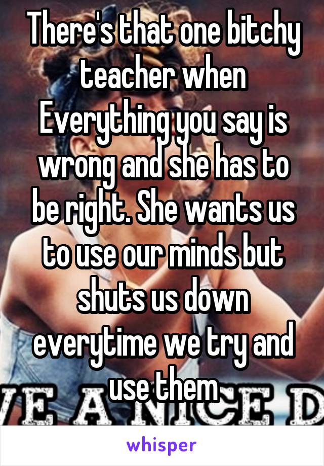 There's that one bitchy teacher when Everything you say is wrong and she has to be right. She wants us to use our minds but shuts us down everytime we try and use them
