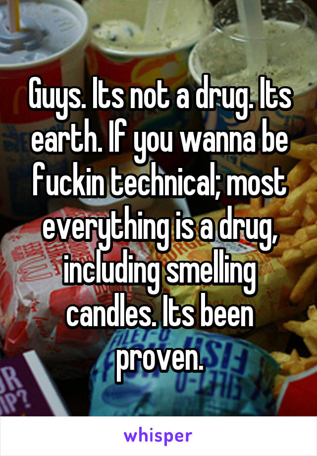 Guys. Its not a drug. Its earth. If you wanna be fuckin technical; most everything is a drug, including smelling candles. Its been proven.