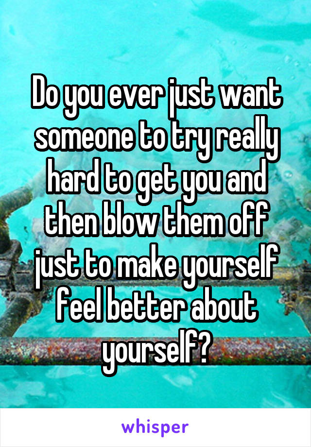 Do you ever just want someone to try really hard to get you and then blow them off just to make yourself feel better about yourself?