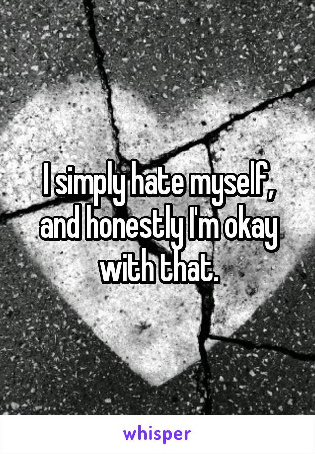 I simply hate myself, and honestly I'm okay with that.