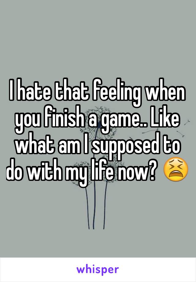 I hate that feeling when you finish a game.. Like what am I supposed to do with my life now? 😫