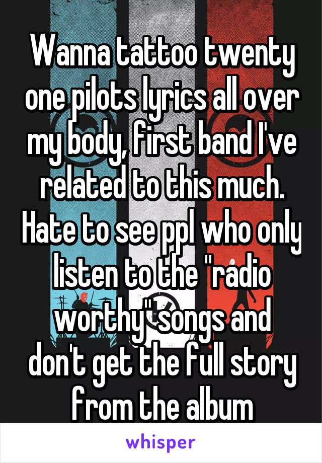 Wanna tattoo twenty one pilots lyrics all over my body, first band I've related to this much. Hate to see ppl who only listen to the "radio worthy" songs and don't get the full story from the album