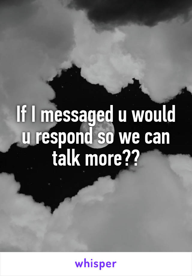 If I messaged u would u respond so we can talk more??