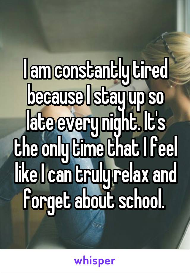 I am constantly tired because I stay up so late every night. It's the only time that I feel like I can truly relax and forget about school. 