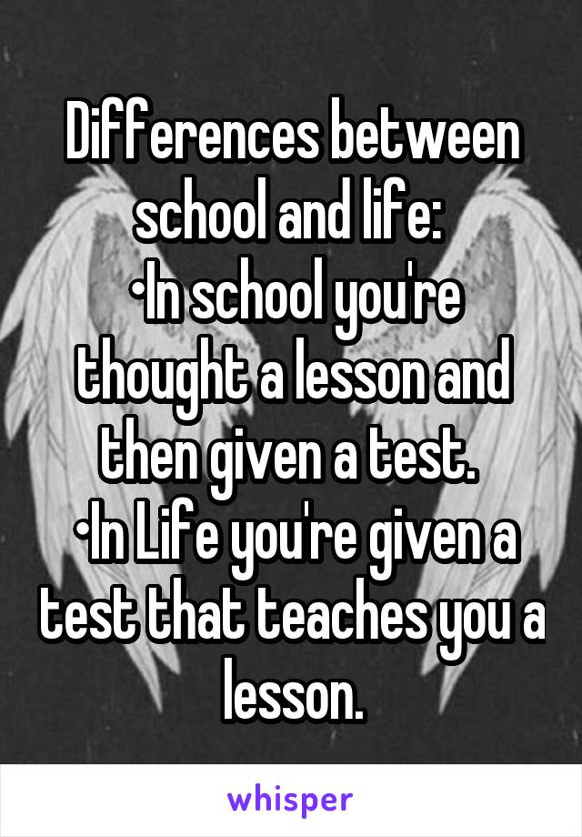 Differences between school and life: 
•In school you're thought a lesson and then given a test. 
•In Life you're given a test that teaches you a lesson.