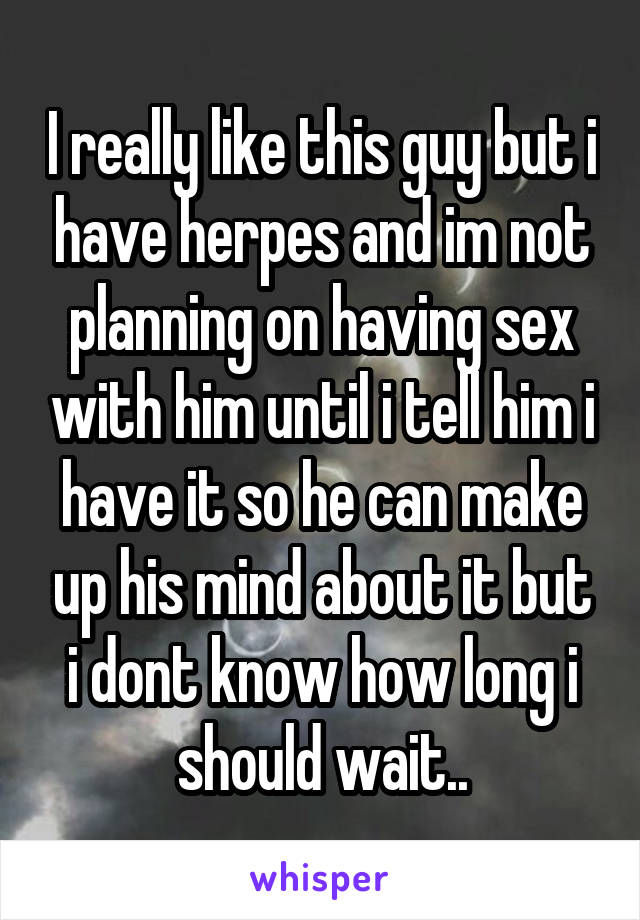 I really like this guy but i have herpes and im not planning on having sex with him until i tell him i have it so he can make up his mind about it but i dont know how long i should wait..