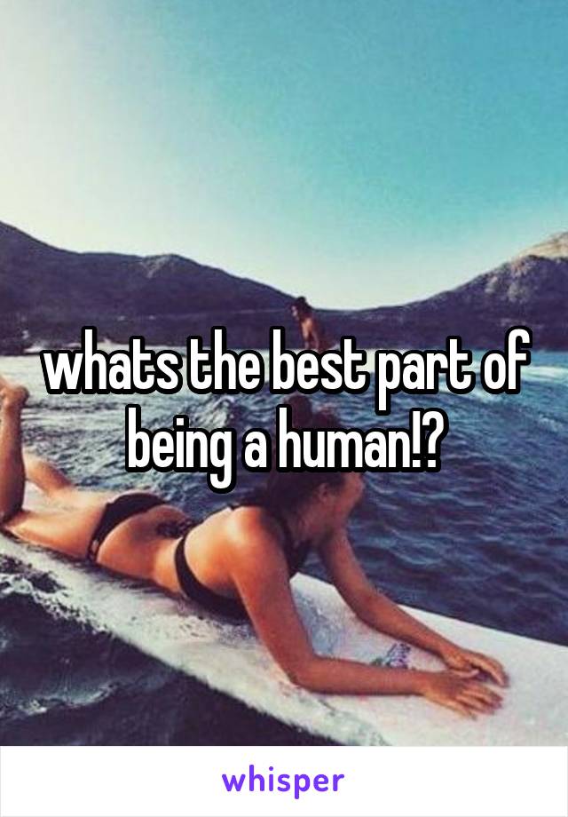 whats the best part of being a human!?