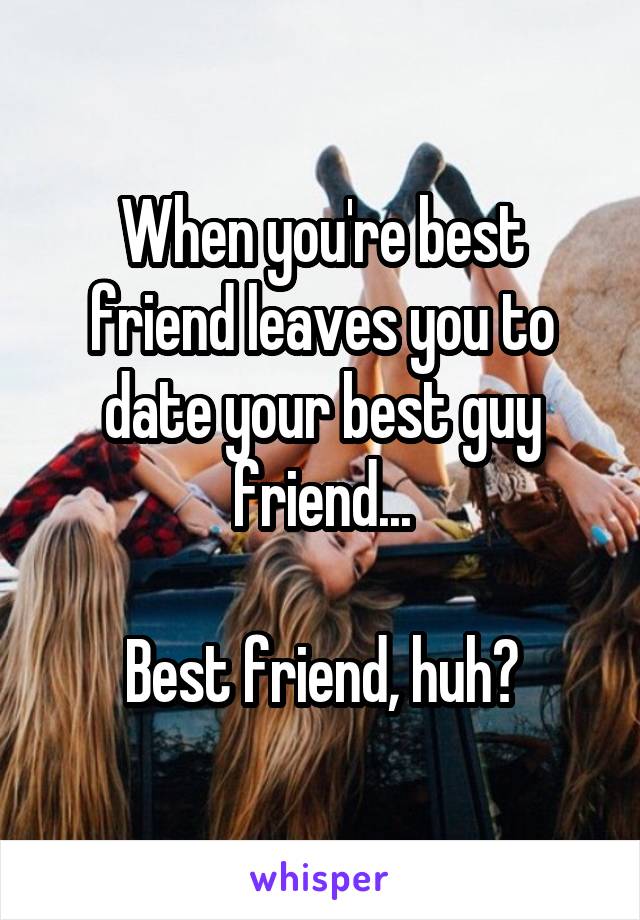 When you're best friend leaves you to date your best guy friend...

Best friend, huh?