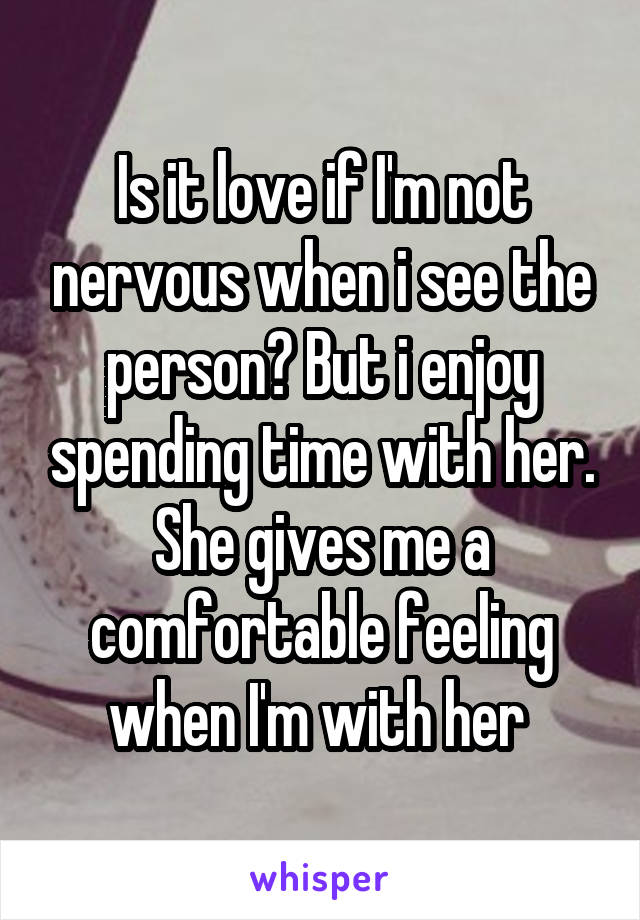 Is it love if I'm not nervous when i see the person? But i enjoy spending time with her. She gives me a comfortable feeling when I'm with her 