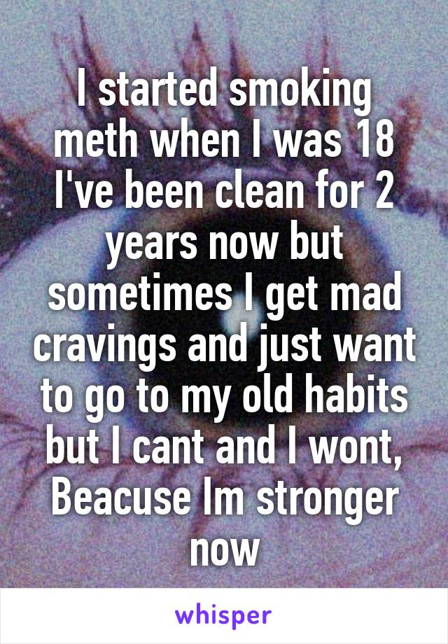 I started smoking meth when I was 18 I've been clean for 2 years now but sometimes I get mad cravings and just want to go to my old habits but I cant and I wont, Beacuse Im stronger now