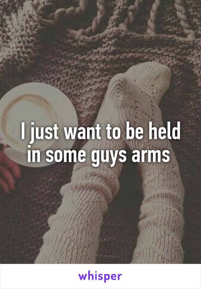 I just want to be held in some guys arms 