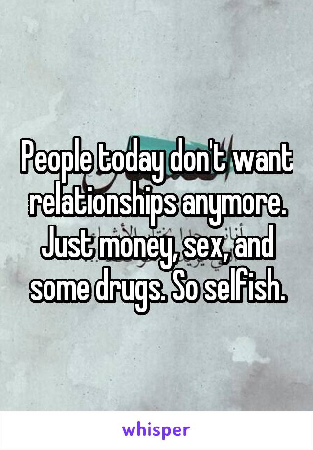 People today don't want relationships anymore. Just money, sex, and some drugs. So selfish.